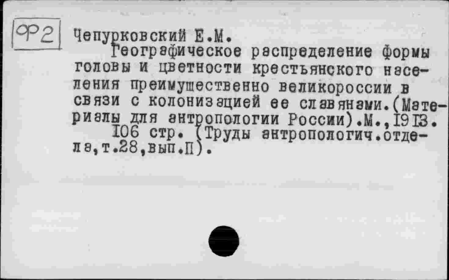 ﻿Чепурковский Е.М.
географическое распределение формы
головы и цветности крестьянского населения преимущественно Великороссии в связи с колонизацией ее славянами.(Мате риалы для антропологии России).М.,1913.
106 стр. (Труды антропология.отде-л8,т.28,вып.П).